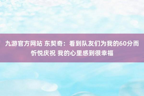 九游官方网站 东契奇：看到队友们为我的60分而忻悦庆祝 我的心里感到很幸福