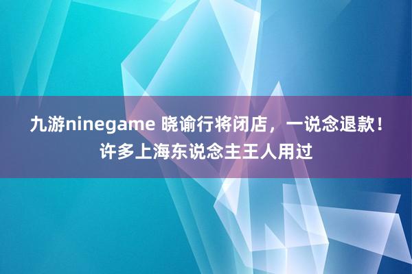 九游ninegame 晓谕行将闭店，一说念退款！许多上海东说念主王人用过