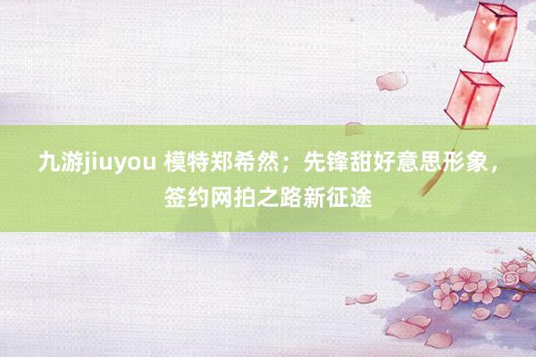 九游jiuyou 模特郑希然；先锋甜好意思形象，签约网拍之路新征途