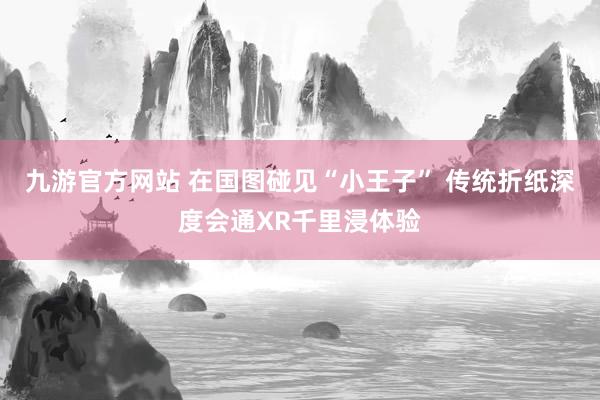 九游官方网站 在国图碰见“小王子” 传统折纸深度会通XR千里浸体验