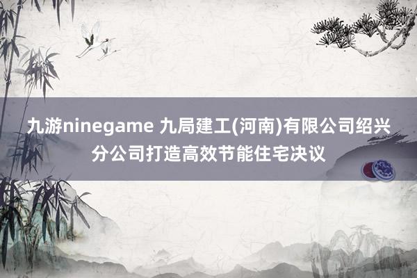 九游ninegame 九局建工(河南)有限公司绍兴分公司打造高效节能住宅决议