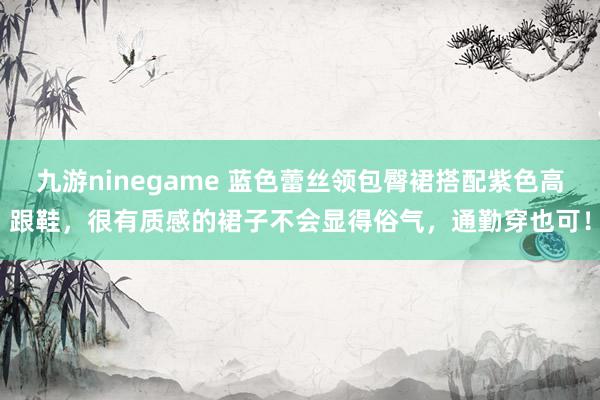 九游ninegame 蓝色蕾丝领包臀裙搭配紫色高跟鞋，很有质感的裙子不会显得俗气，通勤穿也可！