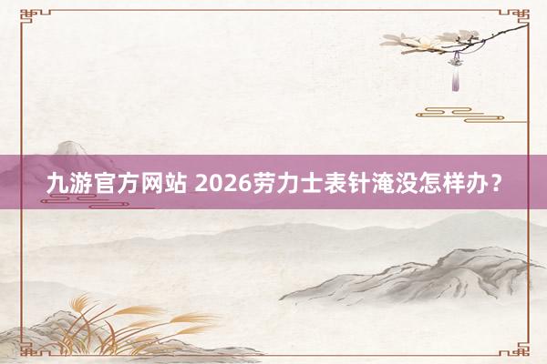 九游官方网站 2026劳力士表针淹没怎样办？