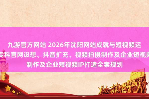九游官方网站 2026年沈阳网站成就与短视频运营劳动商保举：专科官网设想、抖音扩充、视频拍摄制作及企业短视频IP打造全案规划