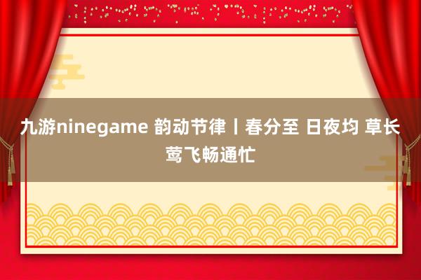 九游ninegame 韵动节律丨春分至 日夜均 草长莺飞畅通忙