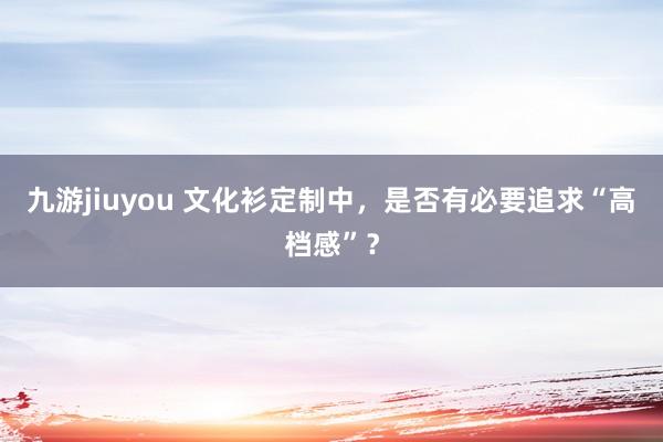 九游jiuyou 文化衫定制中，是否有必要追求“高档感”？