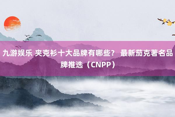 九游娱乐 夹克衫十大品牌有哪些？ 最新茄克著名品牌推选（CNPP）