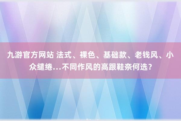 九游官方网站 法式、裸色、基础款、老钱风、小众缱绻…不同作风的高跟鞋奈何选？
