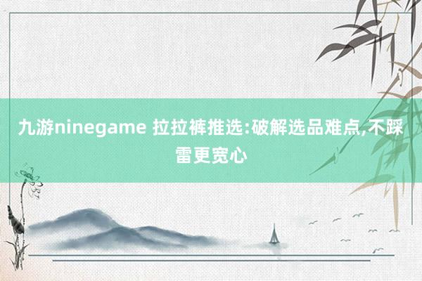 九游ninegame 拉拉裤推选:破解选品难点,不踩雷更宽心