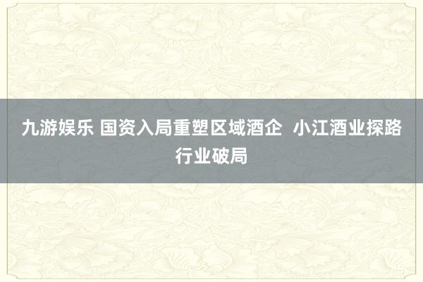 九游娱乐 国资入局重塑区域酒企  小江酒业探路行业破局