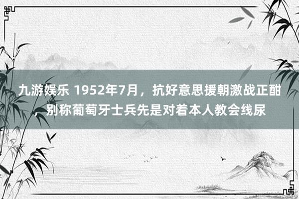 九游娱乐 1952年7月，抗好意思援朝激战正酣，别称葡萄牙士兵先是对着本人教会线尿