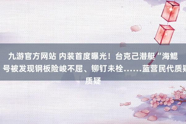 九游官方网站 内装首度曝光！台克己潜艇“海鲲”号被发现钢板险峻不屈、铆钉未栓……蓝营民代质疑