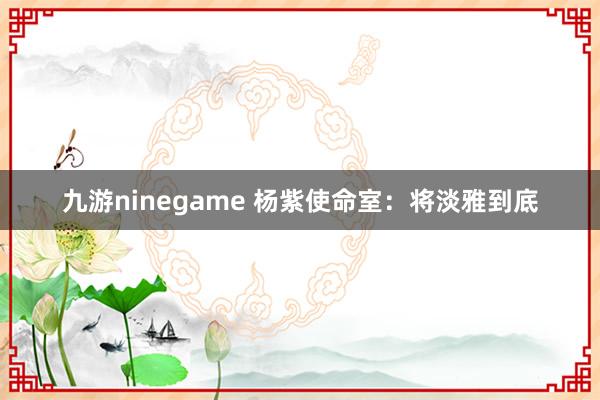 九游ninegame 杨紫使命室：将淡雅到底