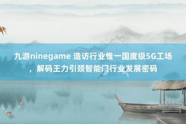 九游ninegame 造访行业惟一国度级5G工场，解码王力引颈智能门行业发展密码