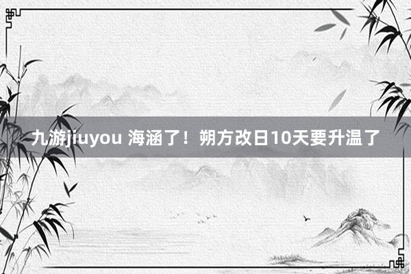 九游jiuyou 海涵了！朔方改日10天要升温了