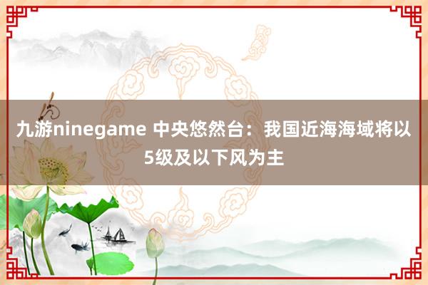 九游ninegame 中央悠然台：我国近海海域将以5级及以下风为主