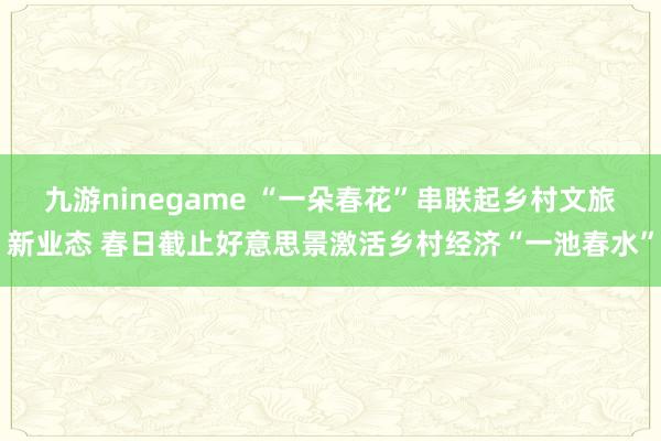 九游ninegame “一朵春花”串联起乡村文旅新业态 春日截止好意思景激活乡村经济“一池春水”