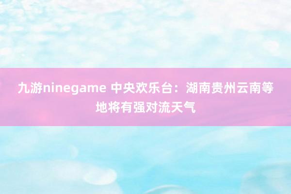 九游ninegame 中央欢乐台：湖南贵州云南等地将有强对流天气