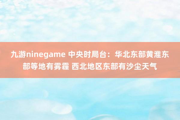 九游ninegame 中央时局台：华北东部黄淮东部等地有雾霾 西北地区东部有沙尘天气