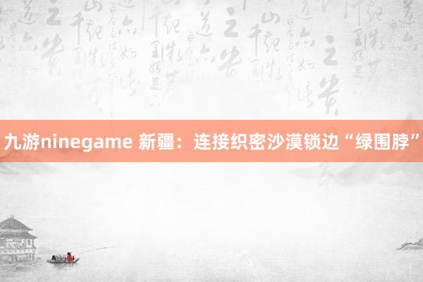 九游ninegame 新疆：连接织密沙漠锁边“绿围脖”