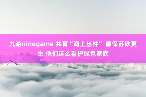 九游ninegame 共育“海上丛林” 德保苏铁更生 他们这么看护绿色家底