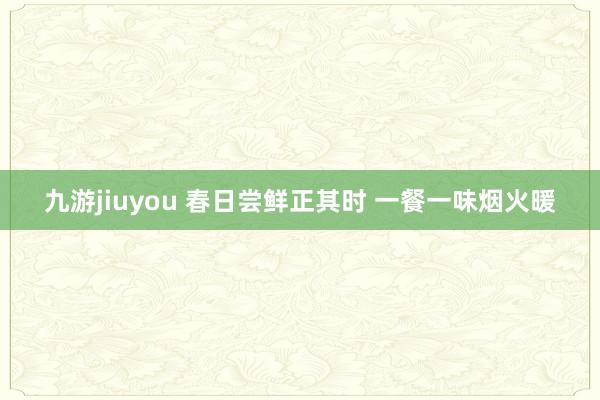 九游jiuyou 春日尝鲜正其时 一餐一味烟火暖