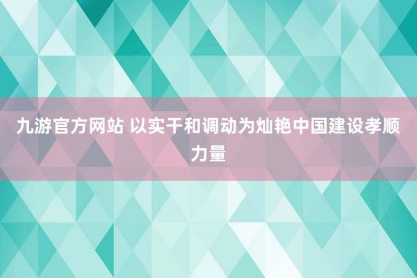 九游官方网站 以实干和调动为灿艳中国建设孝顺力量