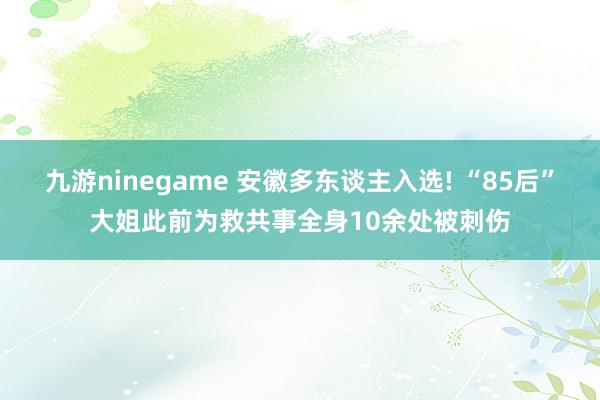 九游ninegame 安徽多东谈主入选! “85后”大姐此前为救共事全身10余处被刺伤