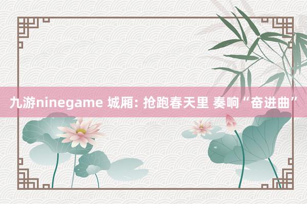 九游ninegame 城厢: 抢跑春天里 奏响“奋进曲”