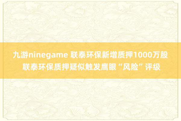 九游ninegame 联泰环保新增质押1000万股 联泰环保质押疑似触发鹰眼“风险”评级