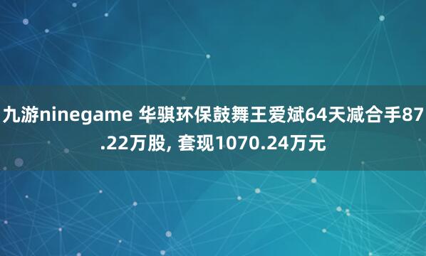 九游ninegame 华骐环保鼓舞王爱斌64天减合手87.22万股, 套现1070.24万元