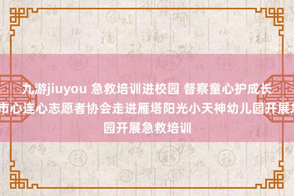 九游jiuyou 急救培训进校园 督察童心护成长——西安市心连心志愿者协会走进雁塔阳光小天神幼儿园开展急救培训