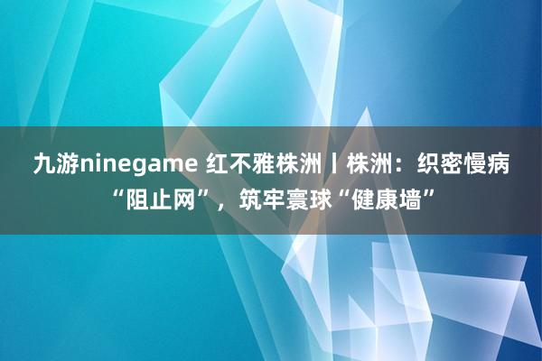 九游ninegame 红不雅株洲丨株洲：织密慢病“阻止网”，筑牢寰球“健康墙”