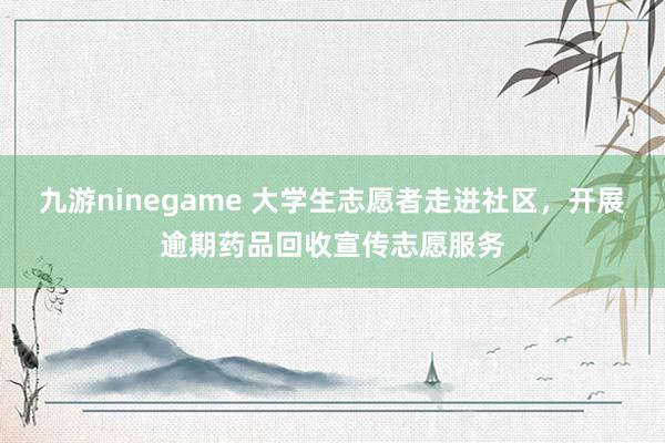九游ninegame 大学生志愿者走进社区，开展逾期药品回收宣传志愿服务