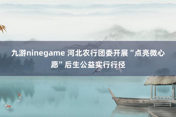 九游ninegame 河北农行团委开展“点亮微心愿”后生公益实行行径