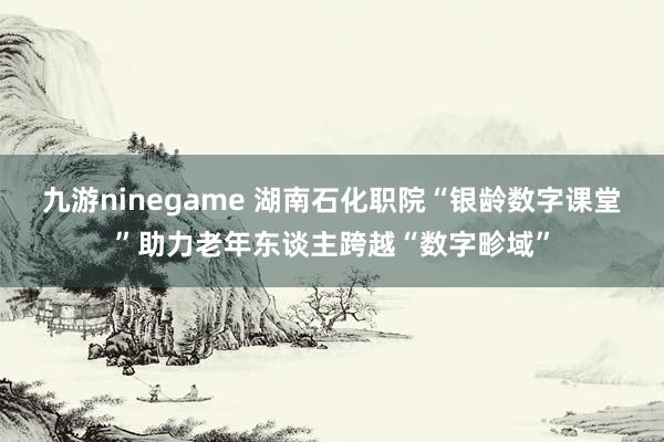 九游ninegame 湖南石化职院“银龄数字课堂”助力老年东谈主跨越“数字畛域”