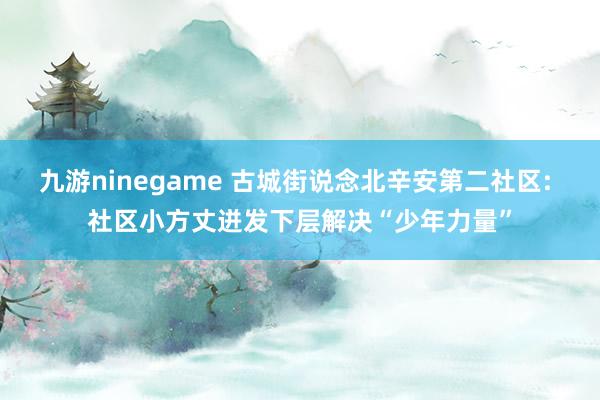 九游ninegame 古城街说念北辛安第二社区: 社区小方丈迸发下层解决“少年力量”