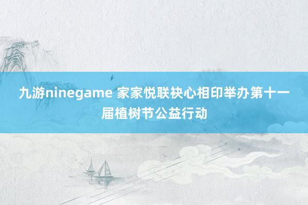 九游ninegame 家家悦联袂心相印举办第十一届植树节公益行动