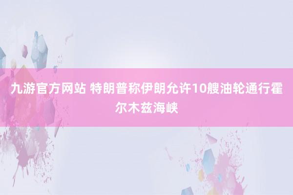 九游官方网站 特朗普称伊朗允许10艘油轮通行霍尔木兹海峡