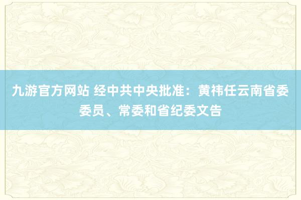九游官方网站 经中共中央批准：黄祎任云南省委委员、常委和省纪委文告