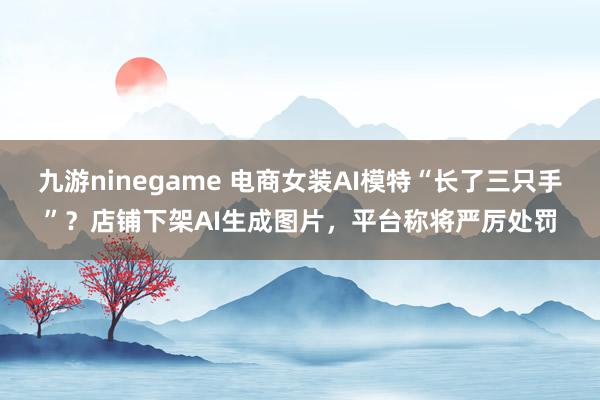 九游ninegame 电商女装AI模特“长了三只手”？店铺下架AI生成图片，平台称将严厉处罚