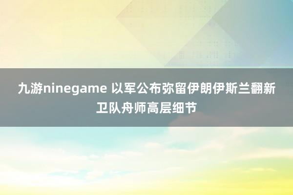 九游ninegame 以军公布弥留伊朗伊斯兰翻新卫队舟师高层细节