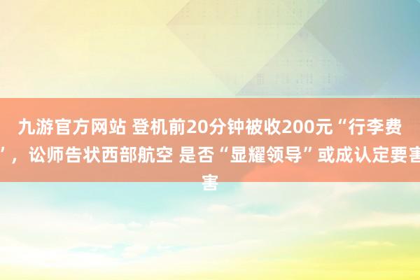 九游官方网站 登机前20分钟被收200元“行李费”，讼师告状西部航空 是否“显耀领导”或成认定要害