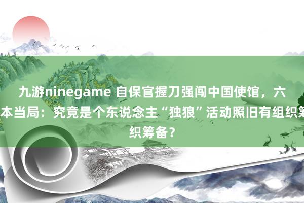九游ninegame 自保官握刀强闯中国使馆，六问日本当局：究竟是个东说念主“独狼”活动照旧有组织筹备？
