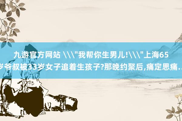 九游官方网站 \＂我帮你生男儿!\＂上海65岁爷叔被33岁女子追着生孩子?那晚约聚后,痛定思痛…