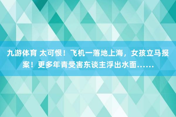 九游体育 太可恨！飞机一落地上海，女孩立马报案！更多年青受害东谈主浮出水面……