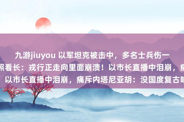 九游jiuyou 以军坦克被击中，多名士兵伤一火！永久多线作战，以总照看长：戎行正走向里面崩溃！以市长直播中泪崩，痛斥内塔尼亚胡：没国度复古咱们