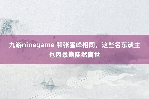 九游ninegame 和张雪峰相同，这些名东谈主也因暴毙陡然离世