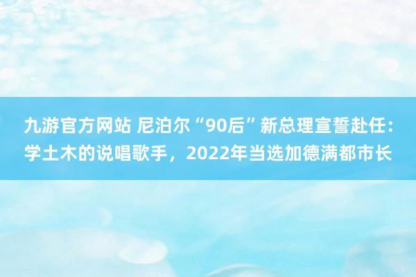九游官方网站 尼泊尔“90后”新总理宣誓赴任：学土木的说唱歌手，2022年当选加德满都市长
