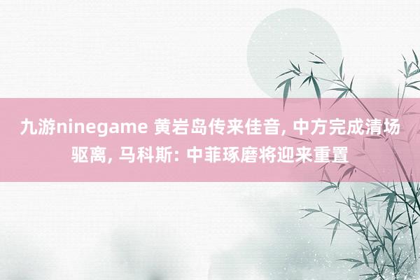 九游ninegame 黄岩岛传来佳音, 中方完成清场驱离, 马科斯: 中菲琢磨将迎来重置